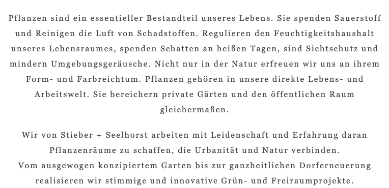 Pflanzen sind ein essentieller Bestandteil unseres Lebens. Sie spenden Sauerstoff und Reinigen die Luft von Schadstoffen. Regulieren den Feuchtigkeitshaushalt unseres Lebensraumes, spenden Schatten an heißen Tagen, sind Sichtschutz und mindern Umgebungsgeräusche. Nicht nur in der Natur erfreuen wir uns an ihrem Form- und Farbreichtum. Pflanzen gehören in unsere direkte Lebens- und Arbeitswelt. Sie bereichern private Gärten und den öffentlichen Raum gleichermaßen. Wir von Stieber + Seelhorst arbeiten mit Leidenschaft und Erfahrung daran Pflanzenräume zu schaffen, die Urbanität und Natur verbinden.  Vom ausgewogen konzipiertem Garten bis zur ganzheitlichen Dorferneuerung realisieren wir stimmige und innovative Grün- und Freiraumprojekte.