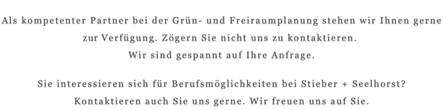 Als kompetenter Partner bei der Grün- und Freiraumplanung stehen wir Ihnen gerne zu Verfügung. Zögern Sie nicht uns zu kontaktieren.  Wir sind gespannt auf Ihre Anfrage. Sie interessieren sich für Berufsmöglichkeiten bei Stieber + Seelhorst?  Kontaktieren auch Sie uns gerne. Wir freuen uns auf Sie. 